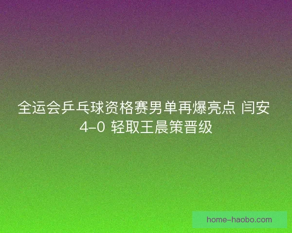 全运会乒乓球资格赛男单再爆亮点 闫安 4-0 轻取王晨策晋级
