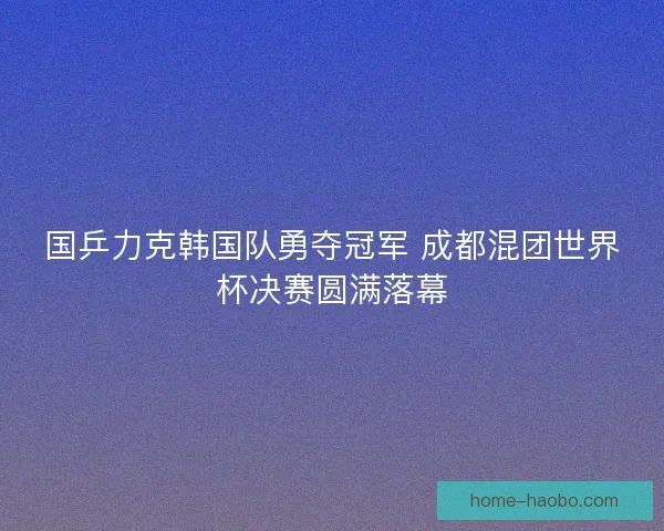 国乒力克韩国队勇夺冠军 成都混团世界杯决赛圆满落幕 国乒力克韩国队勇夺冠军 成都混团世界杯决赛圆满落幕