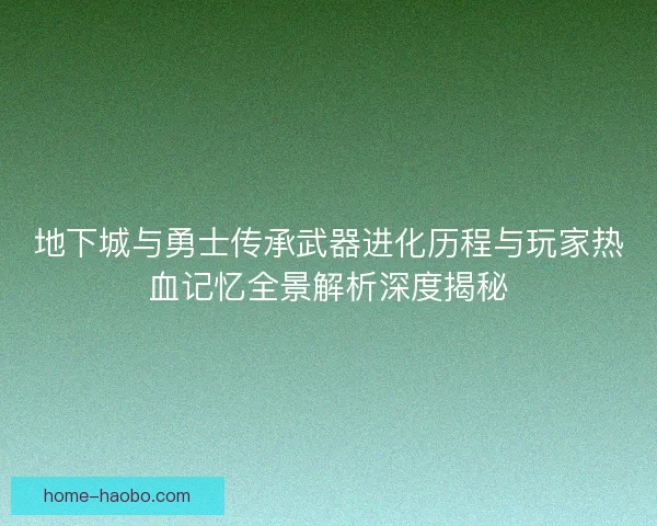 地下城与勇士传承武器进化历程与玩家热血记忆全景解析深度揭秘