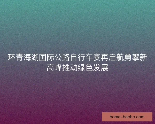 环青海湖国际公路自行车赛再启航勇攀新高峰推动绿色发展
