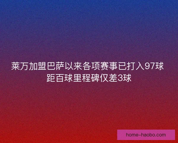 莱万加盟巴萨以来各项赛事已打入97球 距百球里程碑仅差3球 莱万加盟巴萨以来各项赛事已打入97球 距百球里程碑仅差3球