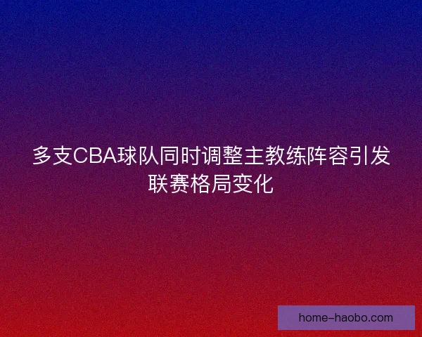 多支CBA球队同时调整主教练阵容引发联赛格局变化