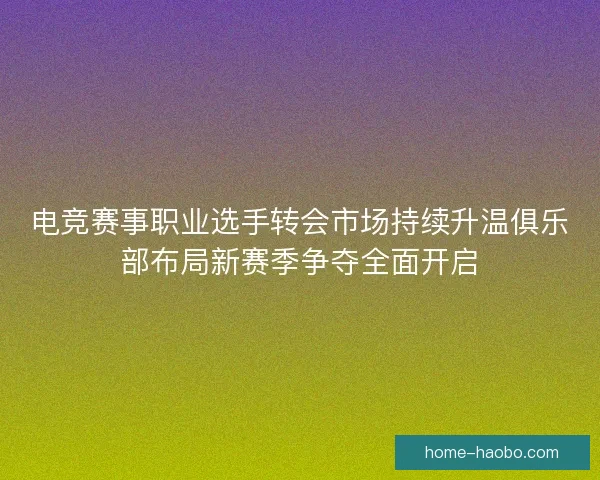电竞赛事职业选手转会市场持续升温俱乐部布局新赛季争夺全面开启