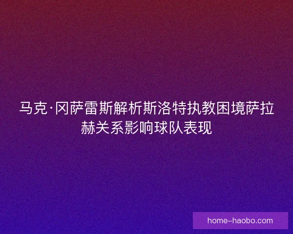 马克·冈萨雷斯解析斯洛特执教困境萨拉赫关系影响球队表现