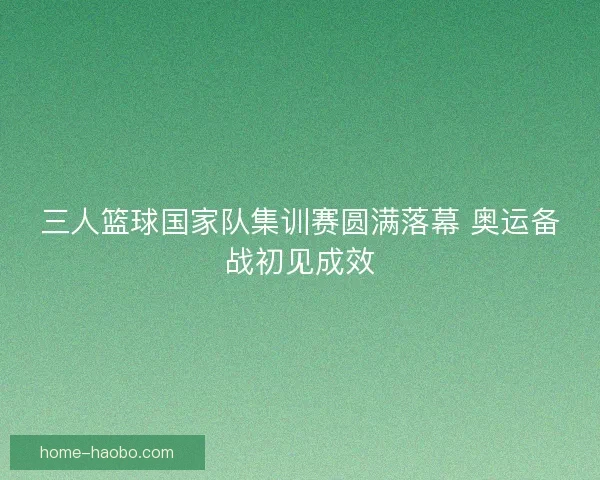 三人篮球国家队集训赛圆满落幕 奥运备战初见成效