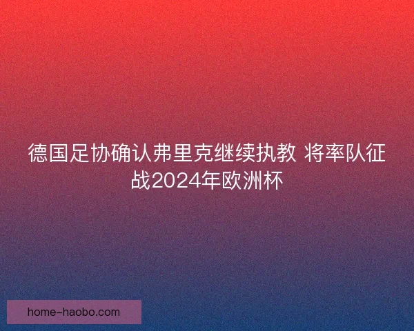 德国足协确认弗里克继续执教 将率队征战2024年欧洲杯