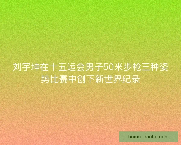 刘宇坤在十五运会男子50米步枪三种姿势比赛中创下新世界纪录