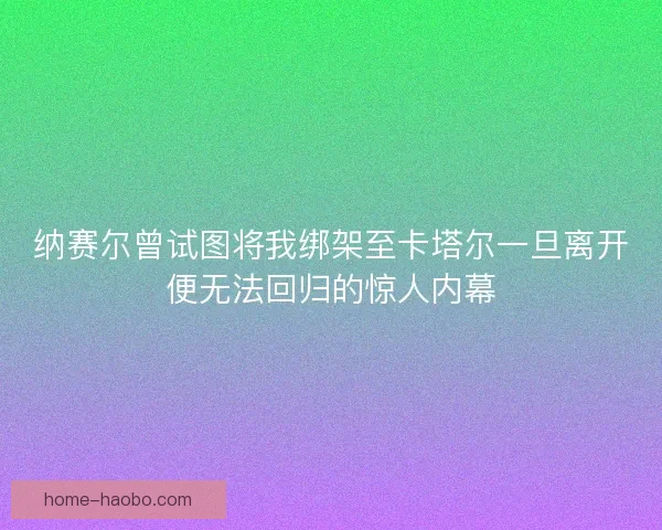 纳赛尔曾试图将我绑架至卡塔尔一旦离开便无法回归的惊人内幕 纳赛尔曾试图将我绑架至卡塔尔一旦离开便无法回归的惊人内幕